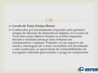 
 Cavalo de Troia (Trojan Horse)
 Conhecidos por normalmente responder pelo primeiro
estágio de infecção de dispositivos digitais, os Cavalos de
Troia têm como objetivo manter-se ocultos enquanto
baixam e instalam ameaças mais robustas em
computadores e laptops. Podendo vir em arquivos de
música, mensagens de e-mail, escondidos em downloads
e sites maliciosos, se aproveitam de vulnerabilidades do
navegador utilizado para instalar a praga no computador.
 