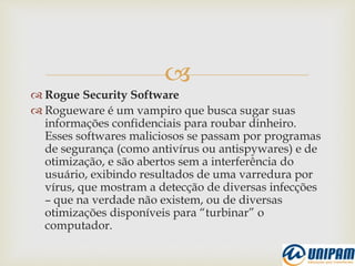 
 Rogue Security Software
 Rogueware é um vampiro que busca sugar suas
informações confidenciais para roubar dinheiro.
Esses softwares maliciosos se passam por programas
de segurança (como antivírus ou antispywares) e de
otimização, e são abertos sem a interferência do
usuário, exibindo resultados de uma varredura por
vírus, que mostram a detecção de diversas infecções
– que na verdade não existem, ou de diversas
otimizações disponíveis para “turbinar” o
computador.
 