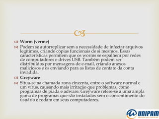
 Worm (verme)
 Podem se autorreplicar sem a necessidade de infectar arquivos
legítimos, criando cópias funcionais de si mesmos. Essas
características permitem que os worms se espalhem por redes
de computadores e drives USB. Também podem ser
distribuídos por mensagens de e-mail, criando anexos
maliciosos e os enviando para as listas de contato da conta
invadida.
 Greyware
 Situa-se na chamada zona cinzenta, entre o software normal e
um vírus, causando mais irritação que problemas, como
programas de piada e adware. Greyware refere-se a uma ampla
gama de programas que são instalados sem o consentimento do
usuário e rodam em seus computadores.
 
