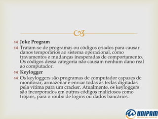 
 Joke Program
 Tratam-se de programas ou códigos criados para causar
danos temporários ao sistema operacional, como
travamentos e mudanças inesperadas de comportamento.
Os códigos dessa categoria não causam nenhum dano real
ao computador.
 Keylogger
 Os keyloggers são programas de computador capazes de
monitorar, armazenar e enviar todas as teclas digitadas
pela vítima para um cracker. Atualmente, os keyloggers
são incorporados em outros códigos maliciosos como
trojans, para o roubo de logins ou dados bancários.
 