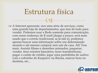 
 A Internet apresenta -nos uma série de serviços, como
uma grande loja de departamentos, que tem de tudo para
vender. Podemos usar a Rede somente para comunicação,
com nosso endereço de E-mail (daqui a pouco, será mais
usado que o correio tradicional, se já não é), podemos
apenas buscar uma informação sobre um determinado
assunto e até mesmo comprar sem sair de casa. Ah! Tem
mais: Assistir filmes e desenhos animados, paquerar,
vender, tirar extratos bancários, fazer transferências,
pagar o cartão de crédito, jogar uma partidinha de xadrez
com o sobrinho do Kasparov na Rússia, marcar hora no
dentista, etc...
Estrutura física
 