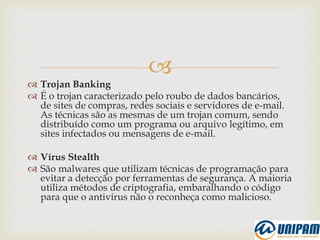 
 Trojan Banking
 É o trojan caracterizado pelo roubo de dados bancários,
de sites de compras, redes sociais e servidores de e-mail.
As técnicas são as mesmas de um trojan comum, sendo
distribuído como um programa ou arquivo legítimo, em
sites infectados ou mensagens de e-mail.
 Vírus Stealth
 São malwares que utilizam técnicas de programação para
evitar a detecção por ferramentas de segurança. A maioria
utiliza métodos de criptografia, embaralhando o código
para que o antivírus não o reconheça como malicioso.
 