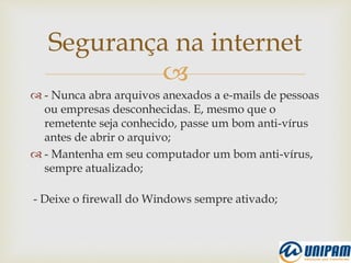 
 - Nunca abra arquivos anexados a e-mails de pessoas
ou empresas desconhecidas. E, mesmo que o
remetente seja conhecido, passe um bom anti-vírus
antes de abrir o arquivo;
 - Mantenha em seu computador um bom anti-vírus,
sempre atualizado;
- Deixe o firewall do Windows sempre ativado;
Segurança na internet
 