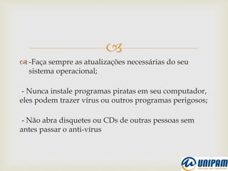 
 -Faça sempre as atualizações necessárias do seu
sistema operacional;
- Nunca instale programas piratas em seu computador,
eles podem trazer vírus ou outros programas perigosos;
- Não abra disquetes ou CDs de outras pessoas sem
antes passar o anti-vírus
 