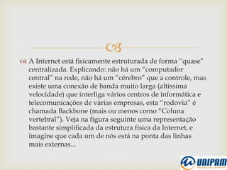 
 A Internet está fisicamente estruturada de forma “quase”
centralizada. Explicando: não há um “computador
central” na rede, não há um “cérebro” que a controle, mas
existe uma conexão de banda muito larga (altíssima
velocidade) que interliga vários centros de informática e
telecomunicações de várias empresas, esta “rodovia” é
chamada Backbone (mais ou menos como “Coluna
vertebral”). Veja na figura seguinte uma representação
bastante simplificada da estrutura física da Internet, e
imagine que cada um de nós está na ponta das linhas
mais externas...
 