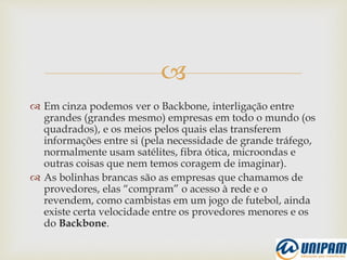 
 Em cinza podemos ver o Backbone, interligação entre
grandes (grandes mesmo) empresas em todo o mundo (os
quadrados), e os meios pelos quais elas transferem
informações entre si (pela necessidade de grande tráfego,
normalmente usam satélites, fibra ótica, microondas e
outras coisas que nem temos coragem de imaginar).
 As bolinhas brancas são as empresas que chamamos de
provedores, elas “compram” o acesso à rede e o
revendem, como cambistas em um jogo de futebol, ainda
existe certa velocidade entre os provedores menores e os
do Backbone.
 