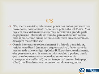 
 Nós, meros usuários, estamos na ponta das linhas que saem dos
provedores, normalmente conectados pela linha telefônica. Mas
hoje em dia existem novos sistemas, acessíveis a grande parte
da população internauta do mundo, para realizar um acesso
mais rápido, como ondas de rádio, sub-redes em condomínios,
discagem mais veloz, etc.
 O mais interessante sobre a internet é o fato de o usuário A,
residente no Brasil (em nosso esquema acima), fazer parte da
mesma rede que o amigo nipônico B. E, por isso, teoricamente,
eles possuem acesso às mesmas informações, e podem, desde
que usando programas adequados, se comunicar via
correspondência (E-mail) ou em tempo real em um bate-papo
(Chat) que literalmente atravessa o mundo em segundos
 