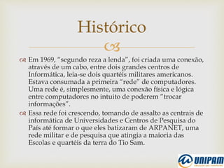 
 Em 1969, “segundo reza a lenda”, foi criada uma conexão,
através de um cabo, entre dois grandes centros de
Informática, leia-se dois quartéis militares americanos.
Estava consumada a primeira “rede” de computadores.
Uma rede é, simplesmente, uma conexão física e lógica
entre computadores no intuito de poderem “trocar
informações”.
 Essa rede foi crescendo, tomando de assalto as centrais de
informática de Universidades e Centros de Pesquisa do
País até formar o que eles batizaram de ARPANET, uma
rede militar e de pesquisa que atingia a maioria das
Escolas e quartéis da terra do Tio Sam.
Histórico
 