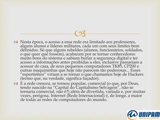 
 Nesta época, o acesso a essa rede era limitado aos professores,
alguns alunos e líderes militares, cada um com seus limites bem
definidos. Só que alguns rebeldes (alunos, funcionários, soldados,
o que quer que fossem), acabaram por se tornar conhecedores
muito bons do sistema e sabiam burlar a segurança digital e ter
acesso a informações antes proibidas a eles, inclusive passariam a
acessar de casa, de seus pequenos computadores TK85, CP200 e
outras maquininhas que hoje não parecem tão poderosas... Esses
“espertinhos” viriam a se tornar o que chamamos hoje de Hackers
(termo que, na verdade, significa fuçador).
 E a rede cresceu, se tornou popular, comercial (o que, por Deus,
tendo nascido na “Capital do Capitalismo Selvagem”, não se
tornaria comercial, não é?) além de divertida, variada e, por muitas
vezes, perigosa. Internet (Rede Internacional) é, de longe, a maior
de todas as redes de computadores do mundo.
 