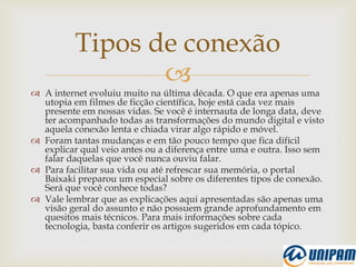 
 A internet evoluiu muito na última década. O que era apenas uma
utopia em filmes de ficção científica, hoje está cada vez mais
presente em nossas vidas. Se você é internauta de longa data, deve
ter acompanhado todas as transformações do mundo digital e visto
aquela conexão lenta e chiada virar algo rápido e móvel.
 Foram tantas mudanças e em tão pouco tempo que fica difícil
explicar qual veio antes ou a diferença entre uma e outra. Isso sem
falar daquelas que você nunca ouviu falar.
 Para facilitar sua vida ou até refrescar sua memória, o portal
Baixaki preparou um especial sobre os diferentes tipos de conexão.
Será que você conhece todas?
 Vale lembrar que as explicações aqui apresentadas são apenas uma
visão geral do assunto e não possuem grande aprofundamento em
quesitos mais técnicos. Para mais informações sobre cada
tecnologia, basta conferir os artigos sugeridos em cada tópico.
Tipos de conexão
 