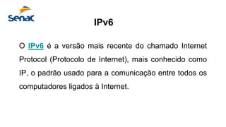 O IPv6 é a versão mais recente do chamado Internet
Protocol (Protocolo de Internet), mais conhecido como
IP, o padrão usado para a comunicação entre todos os
computadores ligados à Internet.
IPv6
 