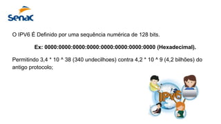 O IPV6 É Definido por uma sequência numérica de 128 bits.
Ex: 0000:0000:0000:0000:0000:0000:0000:0000 (Hexadecimal).
Permitindo 3,4 * 10 ^ 38 (340 undecilhoes) contra 4,2 * 10 ^ 9 (4,2 bilhões) do
antigo protocolo;
 