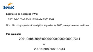 Exemplos de notações IPV6:
2001:0db8:85a3:08d3:1319:8a2e:0370:7344
Obs.: Se um grupo de vários dígitos seguidos for 0000, eles podem ser omitidos.
Por exemplo:
2001:0db8:85a3:0000:0000:0000:0000:7344
=
2001:0db8:85a3::7344
 
