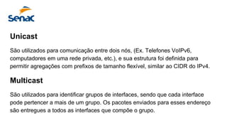 Unicast
São utilizados para comunicação entre dois nós, (Ex. Telefones VoIPv6,
computadores em uma rede privada, etc.), e sua estrutura foi definida para
permitir agregações com prefixos de tamanho flexível, similar ao CIDR do IPv4.
Multicast
São utilizados para identificar grupos de interfaces, sendo que cada interface
pode pertencer a mais de um grupo. Os pacotes enviados para esses endereço
são entregues a todos as interfaces que compõe o grupo.
 