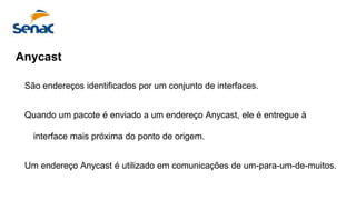 Anycast
São endereços identificados por um conjunto de interfaces.
Quando um pacote é enviado a um endereço Anycast, ele é entregue à
interface mais próxima do ponto de origem.
Um endereço Anycast é utilizado em comunicações de um-para-um-de-muitos.
 