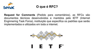 Request for Comments (Pedido para comentários), as RFCs são
documentos técnicos desenvolvidos e mantidos pelo IETF (Internet
Enginnering Task Force), instituição que especifica os padrões que serão
implementados e utilizados em toda a internet.
O que é RFC?
 