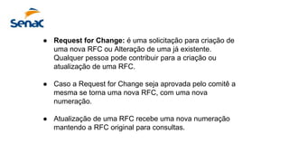 ● Request for Change: é uma solicitação para criação de
uma nova RFC ou Alteração de uma já existente.
Qualquer pessoa pode contribuir para a criação ou
atualização de uma RFC.
● Caso a Request for Change seja aprovada pelo comitê a
mesma se torna uma nova RFC, com uma nova
numeração.
● Atualização de uma RFC recebe uma nova numeração
mantendo a RFC original para consultas.
 