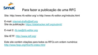 Para fazer a publicação de uma RFC
Site: http://www.rfc-editor.org/ e http://www.rfc-editor.org/indsubs.html
E-mail: internet-drafts@ietf.org
Site de publicação: https://datatracker.ietf.org/submit/
E-mail 2: rfc-ise@rfc-editor.org
Site IETF: http://www.ietf.org/
Este site contém citações para todos os RFCs em ordem numérica:
http://www.faqs.org/rfcs/rfc-index.html
 