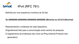 IPv4 (RFC 791)
Definido por uma sequência numérica de 32 bits.
Ex:00000000.00000000.00000000.00000000 (Binario) ou 0.0.0.0 (Decimal)
Representando o endereço de cada dispositivo;
Originalmente feito para a comunicação entre centros de pesquisa.
O esgotamento de endereços deu inicio ao IPng (Internet Protocol next
generation)
 