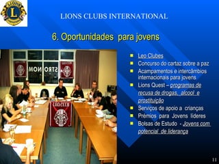 6. Oportunidades  para jovens Leo Clubes Concurso do cartaz sobre a paz Acampamentos e intercâmbios  internacionais para jovens Lions Quest –  p rogramas de   recusa de drogas,  alcool  e prostituição   Serviços de apoio a  crianças  Prémios  para  Jovens  líderes  Bolsas de Estudo  -  Jovens com  potencial  de liderança   LIONS CLUBS INTERNATIONAL 11 