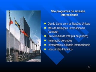 São programas de amizade internacional:   Dia do Lions com as Nações Unidas Mês de Relações Internacionais (outubro) Dia Mundial da Paz (24 de janeiro) Irmanação de clubes  Intercâmbios culturais internacionais  Intercâmbio Filatélico  13                                                                    