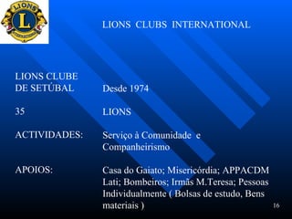 LIONS  CLUBS  INTERNATIONAL LIONS CLUBE  DE SETÚBAL  35 ACTIVIDADES: APOIOS:  Desde 1974 LIONS Serviço à Comunidade  e Companheirismo Casa do Gaiato; Misericórdia; APPACDM Lati; Bombeiros; Irmãs M.Teresa; Pessoas Individualmente ( Bolsas de estudo, Bens  materiais )  16 