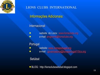 Informações Adicionais: Internacional : website  do Lions :  www.lionsclubs.org   e-mail:  [email_address] Portugal website:  www..lionsportugal.org e-mail  :  [email_address] Setúbal: BLOG:  http://lionsclubesetubal.blogspot.com  LIONS  CLUBS  INTERNATIONAL 18 