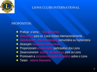 LIONS CLUBS INTERNATIONAL Praticar  o lema :  Nós Servimos Relevantes  para os  Lions clubes internacionalmente  Satisfazerem  uma necessidade  comunitária ou humanitária Alcançam  resultados mensuráveis   Proporcionam  envolvimento  participativo dos Lions Desenvolverem  acções  de liderança  para os Lions Promovem a  consciencialização do público  sobre o Lions Terem  retorno financeiro.   PROPÓSITOS: 5 