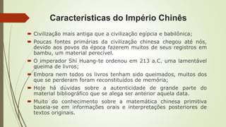 Características do Império Chinês
 Civilização mais antiga que a civilização egípcia e babilônica;
 Poucas fontes primárias da civilização chinesa chegou até nós,
devido aos povos da época fazerem muitos de seus registros em
bambu, um material perecível.
 O imperador Shï Huang-te ordenou em 213 a.C. uma lamentável
queima de livros;
 Embora nem todos os livros tenham sido queimados, muitos dos
que se perderam foram reconstituídos de memória;
 Hoje há dúvidas sobre a autenticidade de grande parte do
material bibliográfico que se alega ser anterior aquela data.
 Muito do conhecimento sobre a matemática chinesa primitiva
baseia-se em informações orais e interpretações posteriores de
textos originais.
 