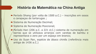 História da Matemática na China Antiga
 Período Shang (por volta de 1500 a.C.) – inscrições em ossos
e carapaças de tartarugas ;
 Sistema de Numeração Decimal;
 Sistema de Numeração Posicional;
 Período Han (206 a.C. a 221 d.C.) sistema de numeração em
barras que se utilizava arranjos com varetas de bambu e
representava o zero por um espaço em branco;
 Uso do Suan Pan, espécie de ábaco chinês (referência mais
antiga de 1436 a.C.)
 