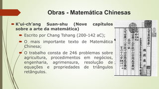 Obras - Matemática Chinesas
 K’ui-ch’ang Suan-shu (Nove capítulos
sobre a arte da matemática)
 Escrito por Chang Tshang (200-142 aC);
 O mais importante texto de Matemática
Chinesa;
 O trabalho consta de 246 problemas sobre
agricultura, procedimentos em negócios,
engenharia, agrimensura, resolução de
equações e propriedades de triângulos
retângulos.
 