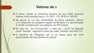 Valores de 
 A China, desde os primeiros séculos da era cristã, buscava
valores mais precisos para  (3,1547; 10; 92/29 e 142/45);
 No século III, Lui Hui, comentador do Nove capítulos, obteve
3,14 utilizando um polígono regular de 96 lados e a aproximação
3,14159 considerando um polígono de 3072 lados;
 Na obra de Tsu Ch’ung-chih, o valor de  (22/7) foi descrito
como “inexato”, segundo a obra seu valor “preciso” era 355/113;
 O teorema de Pitágoras por si só basta para dar uma
aproximação tão boa quanto se queira;
 