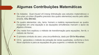 Algumas Contribuições Matemáticas
 Os tratados Suan-hsued ch’i-meng (Introdução aos estudos matemáticos) e
Ssu-yüan yü-chien (Espelho precioso dos quatro elementos) escrito pelo sábio
errante, Chu Shï-kié;
 Os quatro elementos: céu, terra, homem e matéria representavam as quatro
incógnitas em uma equação e as equações simultâneas marcam o ápice da
álgebra chinesa;
 Chu neste livro explicou o método de transformação para equações, fan-fa, o
método de Horner;
 O primeiro símbolo do zero: uma circunferência, dado por Ch’in Kiu-shao;
 Ch’in, generaliza o método da extração de raízes quadradas, conforme o livro
Nove capítulos e para as equações de grau superior, o método de Horner.
 