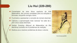 Liu Hui (220-280)
 Comentador da obra Nove capítulos da Arte
Matemática, deu provas completas para as soluções e
fórmulas, enquanto corrigia a obra;
 O primeiro a apresentar o conceito de número decimal;
 Calculou a aproximação mais “precisa” do valor de 
com cinco casas decimais;
 Haidao Suanjing (Manual de Matemática da Ilha
Marítima) consistiu em 9 problemas de medição;
 Dedicou-se a resolver problemas de área e volume.
Fonte: http://goo.gl/2dlKt4
 