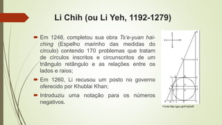 Li Chih (ou Li Yeh, 1192-1279)
 Em 1248, completou sua obra Ts’e-yuan hai-
ching (Espelho marinho das medidas do
círculo) contendo 170 problemas que tratam
de círculos inscritos e circunscritos de um
triângulo retângulo e as relações entre os
lados e raios;
 Em 1260, Li recusou um posto no governo
oferecido por Khublai Khan;
 Introduziu uma notação para os números
negativos.
Fonte:http://goo.gl/4YqDwR
 