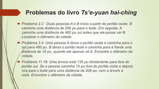 Problemas do livro Ts’e-yuan hai-ching
 Problema 2.2 : Duas pessoas A e B início a partir do portão oeste. B
caminha uma distância de 256 pu para o leste. Em seguida, A
caminha uma distância de 480 pu sul antes que ele possa ver B.
Localizar o diâmetro da cidade.
 Problema 3.4: Uma pessoa A deixa o portão oeste e caminha para o
sul para 480 pu. B deixa o portão leste e caminha para a frente uma
distância de 16 pu, quando ele apenas vê A. Encontre o diâmetro da
cidade.
 Problema 11.18: Uma árvore está 135 pu diretamente para fora do
portão sul. Se a pessoa caminha 15 pu fora do portão norte e depois
vira para o leste para uma distância de 208 pu, vem a árvore à
vista. Encontrar o diâmetro da cidade.
 