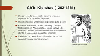 Ch’in Kiu-shao (1202-1261)
 Um governador desonesto, adquiriu imensas
riquezas após cem dias de posto;
 O primeiro a dar um símbolo específico para o zero;
 Escreveu o tratado Shushu Jiuzhang ( Tratado
Matemático em Nove Seções) o qual tratava de
análise indeterminada contendo o teorema do resto
chinês e soluções de equações lineares;
 Calculava os calendários utilizando a teoria das
congruências de primeira ordem.
Fonte:http://goo.gl/KQQSYW
 