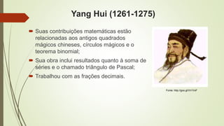Yang Hui (1261-1275)
 Suas contribuições matemáticas estão
relacionadas aos antigos quadrados
mágicos chineses, círculos mágicos e o
teorema binomial;
 Sua obra inclui resultados quanto à soma de
séries e o chamado triângulo de Pascal;
 Trabalhou com as frações decimais.
Fonte: http://goo.gl/Vn1VxF
 