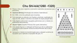 Chu Shï-kié(1260 -1320)
 Passou vinte anos viajando e ensinando matemática as pessoas que o
procurava;
 Suanxue Qimeng (Introdução aos estudos matemáticos):
 Em 1299, o livro foi publicado para iniciantes;
 Com exemplos os cálculos com frações e decimais, explicação da
regra de três, áreas e volumes e do estado da dupla posição falsa;
 Trata álgebra polinomial e equações polinomiais com o método do
coeficiente desconhecido;
 Siyuan Yujian( Espelho Precioso dos quatro elementos):
 Uma destas figuras é o triângulo de Pascal que dá os coeficientes
necessários para expandir somas de desconhecidos até à oitava
potência.
 Apresenta o método de transformação para a solução numérica de
equações que é aplicado a equações até grau 14.
Fonte: http://goo.gl/CmAup9
 