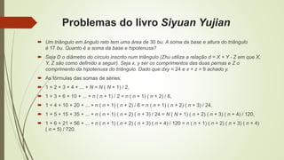 Problemas do livro Siyuan Yujian
 Um triângulo em ângulo reto tem uma área de 30 bu. A soma da base e altura do triângulo
é 17 bu. Quanto é a soma da base e hipotenusa?
 Seja D o diâmetro do círculo inscrito num triângulo (Zhu utiliza a relação d = X + Y - Z em que X,
Y, Z são como definido a seguir). Seja x, y ser os comprimentos das duas pernas e Z o
comprimento da hipotenusa do triângulo. Dado que dxy = 24 e x + z = 9 achado y.
 As fórmulas das somas de séries:
 1 + 2 + 3 + 4 + ... + N = N ( N + 1) / 2,
 1 + 3 + 6 + 10 + ... + n ( n + 1) / 2 = n ( n + 1) ( n + 2) / 6,
 1 + 4 + 10 + 20 + ... + n ( n + 1) ( n + 2) / 6 = n ( n + 1) ( n + 2) ( n + 3) / 24,
 1 + 5 + 15 + 35 + ... + n ( n + 1) ( n + 2) ( n + 3) / 24 = N ( N + 1) ( n + 2) ( n + 3) ( n + 4) / 120,
 1 + 6 + 21 + 56 + ... + n ( n + 1) ( n + 2) ( n + 3) ( n + 4) / 120 = n ( n + 1) ( n + 2) ( n + 3) ( n + 4)
( n + 5) / 720.
 