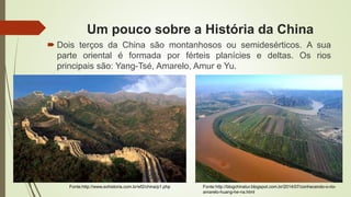 Um pouco sobre a História da China
 Dois terços da China são montanhosos ou semidesérticos. A sua
parte oriental é formada por férteis planícies e deltas. Os rios
principais são: Yang-Tsé, Amarelo, Amur e Yu.
Fonte:http://blogchinatur.blogspot.com.br/2014/07/conhecendo-o-rio-
amarelo-huang-he-na.html
Fonte:http://www.sohistoria.com.br/ef2/china/p1.php
 