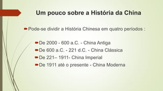 Um pouco sobre a História da China
Pode-se dividir a História Chinesa em quatro períodos :
De 2000 - 600 a.C. - China Antiga
De 600 a.C. - 221 d.C. - China Clássica
De 221– 1911- China Imperial
De 1911 até o presente - China Moderna
 