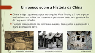 Um pouco sobre a História da China
 China antiga : governada por monarquias Hsia, Shang e Chou, o poder
real estava nas mãos de numerosos pequenos senhores, governantes
de pequenas cidades.
 Período caracterizado por inúmeras guerras, taxas sobre a população e
muita pobreza do povo.
Gruta YungangPunição aos prisioneirosArquitetura monumental
 