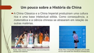 Um pouco sobre a História da China
A China Clássica e a China Imperial produziram uma cultura
rica e uma base intelectual sólida. Como consequência, a
matemática e a ciência chinesa se atrasaram em relação às
outras matérias.
Fonte:http://sinografia.blogspot.com.br/200
8/12/o-que-pode-ser-literatura-chinesa.html
Fonte: http://www.resumoescolar.com.br/artes/arte-
chinesa-era-classica/
 