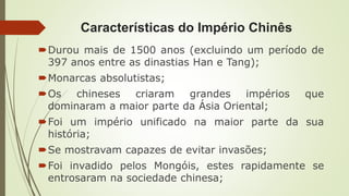 Características do Império Chinês
Durou mais de 1500 anos (excluindo um período de
397 anos entre as dinastias Han e Tang);
Monarcas absolutistas;
Os chineses criaram grandes impérios que
dominaram a maior parte da Ásia Oriental;
Foi um império unificado na maior parte da sua
história;
Se mostravam capazes de evitar invasões;
Foi invadido pelos Mongóis, estes rapidamente se
entrosaram na sociedade chinesa;
 