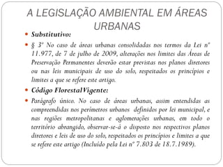 A LEGISLAÇÃO AMBIENTAL EM ÁREAS
            URBANAS
 Substitutivo:
 § 3º No caso de áreas urbanas consolidadas nos termos da Lei nº
  11.977, de 7 de julho de 2009, alterações nos limites das Áreas de
  Preservação Permanentes deverão estar previstas nos planos diretores
  ou nas leis municipais de uso do solo, respeitados os princípios e
  limites a que se refere este artigo.
 Código FlorestalVigente:
 Parágrafo único. No caso de áreas urbanas, assim entendidas as
  compreendidas nos perímetros urbanos definidos por lei municipal, e
  nas regiões metropolitanas e aglomerações urbanas, em todo o
  território abrangido, observar-se-á o disposto nos respectivos planos
  diretores e leis de uso do solo, respeitados os princípios e limites a que
  se refere este artigo (Incluído pela Lei nº 7.803 de 18.7.1989).
 