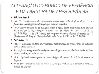 ALTERAÇÃO DO BORDO DE EFERÊNCIA
  E DA LARGURA DE APPS RIPÁRIAS
 Código Atual
 Art. 2° Consideram-se de preservação permanente, pelo só efeito desta Lei, as
    florestas e demais formas de vegetação natural situadas:
    a) ao longo dos rios ou de qualquer curso d’água, desde o seu nível mais alto em
    faixa marginal, cuja largura mínima será (Redação da Lei nº 7.803 de
    18.7.1989): 1 - de 30 (trinta) metros para os cursos d’água de menos de 10
    (dez) metros de largura (Redação dada pela Lei nº 7.803 de 18.7.1989);
   Substitutivo
   Art. 4.º Considera-se Área de Preservação Permanente, em zonas rurais ou urbanas,
    pelo só efeito desta Lei:
   I – as faixas marginais de qualquer curso d’água natural, desde a borda do leito
    menor, em largura mínima de:
   a) 15 (quinze) metros, para os cursos d’água de menos de 5 (cinco) metros de
    largura;
   b) 30 (trinta) metros, para os cursos d’água que tenham de 5 (cinco) a 10 (dez)
    metros de largura;
 