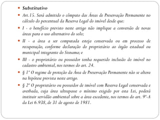  Substitutivo
 Art.15. Será admitido o cômputo das Áreas de Preservação Permanente no
    cálculo do percentual da Reserva Legal do imóvel desde que:
   I - o benefício previsto neste artigo não implique a conversão de novas
    áreas para o uso alternativo do solo;
   II - a área a ser computada esteja conservada ou em processo de
    recuperação, conforme declaração do proprietário ao órgão estadual ou
    municipal integrante do Sisnama; e
   III - o proprietário ou possuidor tenha requerido inclusão do imóvel no
    cadastro ambiental, nos termos do art. 24.
   § 1º O regime de proteção da Área de Preservação Permanente não se altera
    na hipótese prevista neste artigo.
   § 2º O proprietário ou possuidor de imóvel com Reserva Legal conservada e
    averbada, cuja área ultrapasse o mínimo exigido por esta Lei, poderá
    instituir servidão ambiental sobre a área excedente, nos termos do art. 9º-A
    da Lei 6.938, de 31 de agosto de 1981.
 