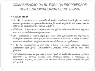 COMPENSAÇÃO DA RL FORA DA PROPRIEDADE
       RURAL NA MICROBACIA OU NO BIOMA
 Código atual
 Art. 44. O proprietário ou possuidor de imóvel rural com área de floresta nativa,
    natural, primitiva ou regenerada ou outra forma de vegetação nativa em extensão
    inferior ao estabelecido nos incisos I, II, III e
   IV do art. 16, ressaltado o disposto nos seus §§ 5o e 6o, deve adotar as seguintes
    alternativas, isoladas ou conjuntamente:
   III - compensar a reserva legal por outra área equivalente em importância
    ecológica e extensão, desde que pertença ao mesmo ecossistema e esteja localizada
    na mesma microbacia, conforme critérios estabelecidos em regulamento.
   § 1o Na recomposição de que trata o inciso I, o órgão ambiental estadual
    competente deve apoiar tecnicamente a pequena propriedade ou posse rural
    familiar.
   § 2o A recomposição de que trata o inciso I pode ser realizada mediante o plantio
    temporário de espécies exóticas como pioneiras, visando à restauração do
    ecossistema original, de acordo com critérios técnicos gerais estabelecidos pelo
    CONAMA.
 