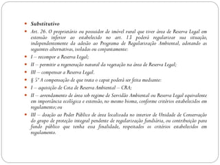  Substitutivo
 Art. 26. O proprietário ou possuidor de imóvel rural que tiver área de Reserva Legal em
    extensão inferior ao estabelecido no art. 13 poderá regularizar sua situação,
    independentemente da adesão ao Programa de Regularização Ambiental, adotando as
    seguintes alternativas, isoladas ou conjuntamente:
   I – recompor a Reserva Legal;
   II – permitir a regeneração natural da vegetação na área de Reserva Legal;
   III – compensar a Reserva Legal.
   § 5º A compensação de que trata o caput poderá ser feita mediante:
   I – aquisição de Cota de Reserva Ambiental – CRA;
   II – arrendamento de área sob regime de Servidão Ambiental ou Reserva Legal equivalente
    em importância ecológica e extensão, no mesmo bioma, conforme critérios estabelecidos em
    regulamento; ou
   III – doação ao Poder Público de área localizada no interior de Unidade de Conservação
    do grupo de proteção integral pendente de regularização fundiária, ou contribuição para
    fundo público que tenha essa finalidade, respeitados os critérios estabelecidos em
    regulamento.
 
